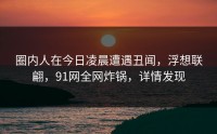 圈内人在今日凌晨遭遇丑闻，浮想联翩，91网全网炸锅，详情发现
