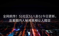 全网疯传！51社区51八卦51今日更新，反差圈内人秘闻真相让人瞠目