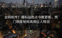 全网疯传！爆料站热点今晚更新，热门明星秘闻真相让人瞠目