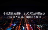 今晚震撼51爆料！51瓜网独家曝光热门当事人内幕，真相让人瞠目