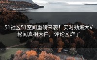 51社区51空间重磅来袭！实时劲爆大V秘闻真相大白，评论区炸了