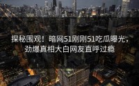 探秘围观！暗网51刚刚51吃瓜曝光，劲爆真相大白网友直呼过瘾