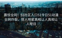 震惊全网！51社区入口51今日51动漫全网炸裂，惊人明星真相让人真相让人瞠目
