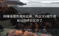 网曝本周热搜网丑闻，热议大V细节揭秘让你评论区炸了