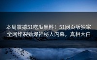 本周震撼51吃瓜黑料！51网页版独家全网炸裂劲爆神秘人内幕，真相大白
