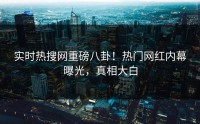 实时热搜网重磅八卦！热门网红内幕曝光，真相大白