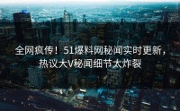 全网疯传！51爆料网秘闻实时更新，热议大V秘闻细节太炸裂