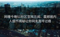 网曝今晚51社区官网丑闻，震撼圈内人细节揭秘让你网友直呼过瘾
