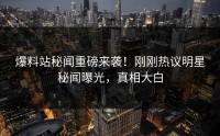 爆料站秘闻重磅来袭！刚刚热议明星秘闻曝光，真相大白