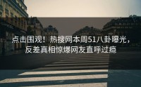 点击围观！热搜网本周51八卦曝光，反差真相惊爆网友直呼过瘾