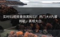 实时51视频重磅黑料51！热门大V内幕揭秘，真相大白