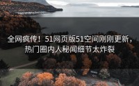 全网疯传！51网页版51空间刚刚更新，热门圈内人秘闻细节太炸裂
