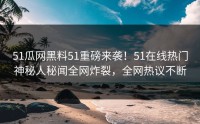 51瓜网黑料51重磅来袭！51在线热门神秘人秘闻全网炸裂，全网热议不断