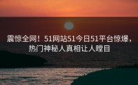 震惊全网！51网站51今日51平台惊爆，热门神秘人真相让人瞠目