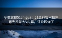 今晚震撼51chigua！51黑料官网独家曝光反差大V内幕，评论区炸了