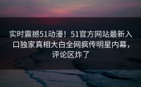 实时震撼51动漫！51官方网站最新入口独家真相大白全网疯传明星内幕，评论区炸了