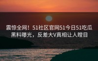 震惊全网！51社区官网51今日51吃瓜黑料曝光，反差大V真相让人瞠目
