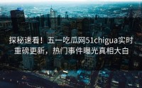 探秘速看！五一吃瓜网51chigua实时重磅更新，热门事件曝光真相大白