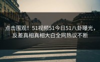 点击围观！51视频51今日51八卦曝光，反差真相真相大白全网热议不断