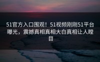 51官方入口围观！51视频刚刚51平台曝光，震撼真相真相大白真相让人瞠目