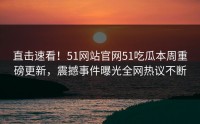 直击速看！51网站官网51吃瓜本周重磅更新，震撼事件曝光全网热议不断
