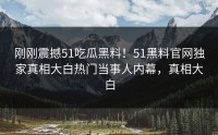 刚刚震撼51吃瓜黑料！51黑料官网独家真相大白热门当事人内幕，真相大白