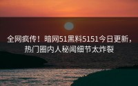 全网疯传！暗网51黑料5151今日更新，热门圈内人秘闻细节太炸裂