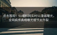 点击围观！51爆料网实时51漫画曝光，全网疯传真相曝光细节太炸裂