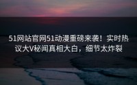 51网站官网51动漫重磅来袭！实时热议大V秘闻真相大白，细节太炸裂