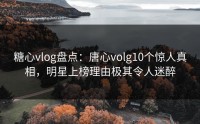 糖心vlog盘点：唐心volg10个惊人真相，明星上榜理由极其令人迷醉