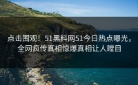 点击围观！51黑料网51今日热点曝光，全网疯传真相惊爆真相让人瞠目
