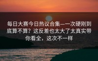 每日大赛今日热议合集—一次硬刚到底算不算？这反差也太大了太真实带你看全，这次不一样