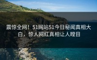 震惊全网！51网站51今日秘闻真相大白，惊人网红真相让人瞠目