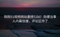 刚刚51视频网站重磅51bl！劲爆当事人内幕惊爆，评论区炸了