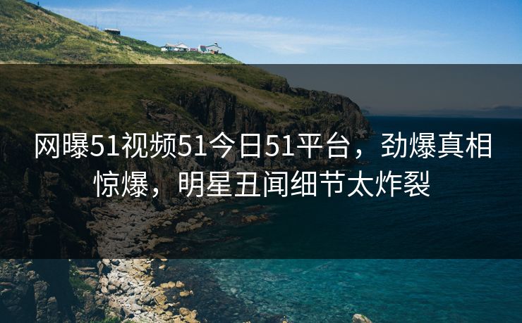 网曝51视频51今日51平台，劲爆真相惊爆，明星丑闻细节太炸裂