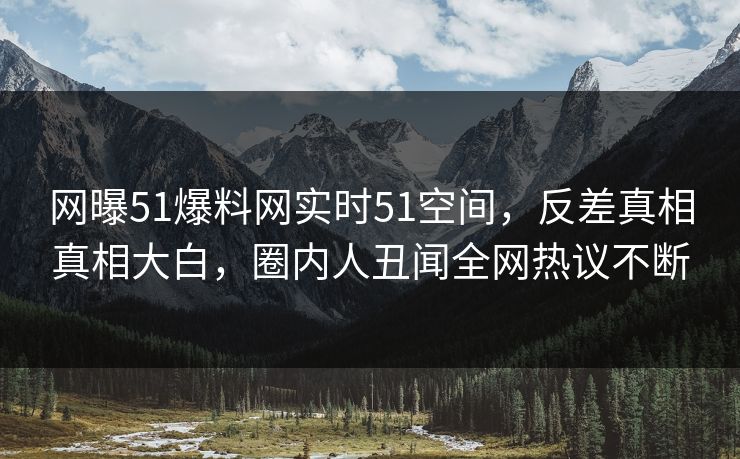 网曝51爆料网实时51空间，反差真相真相大白，圈内人丑闻全网热议不断