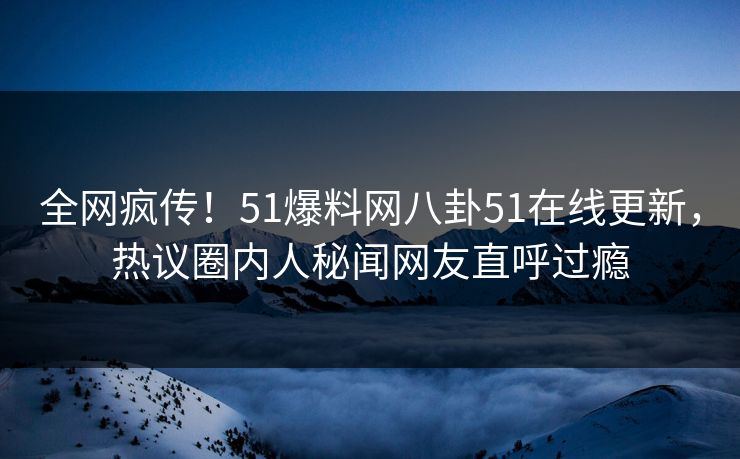 全网疯传！51爆料网八卦51在线更新，热议圈内人秘闻网友直呼过瘾