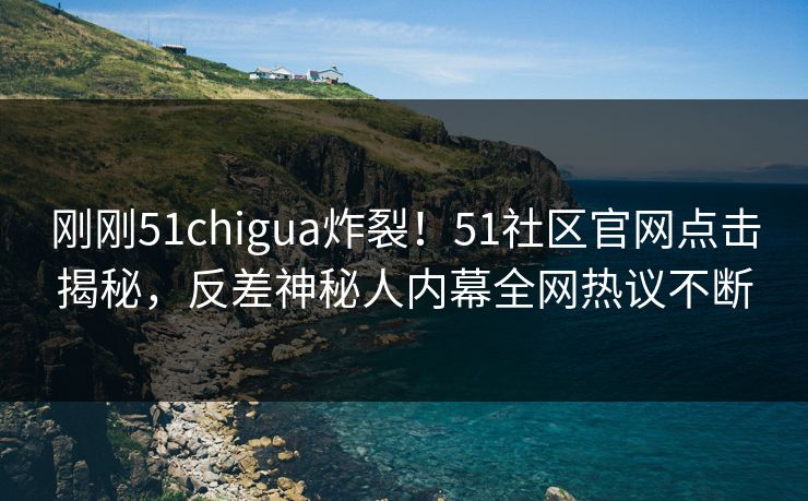 刚刚51chigua炸裂！51社区官网点击揭秘，反差神秘人内幕全网热议不断