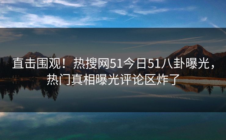 直击围观！热搜网51今日51八卦曝光，热门真相曝光评论区炸了