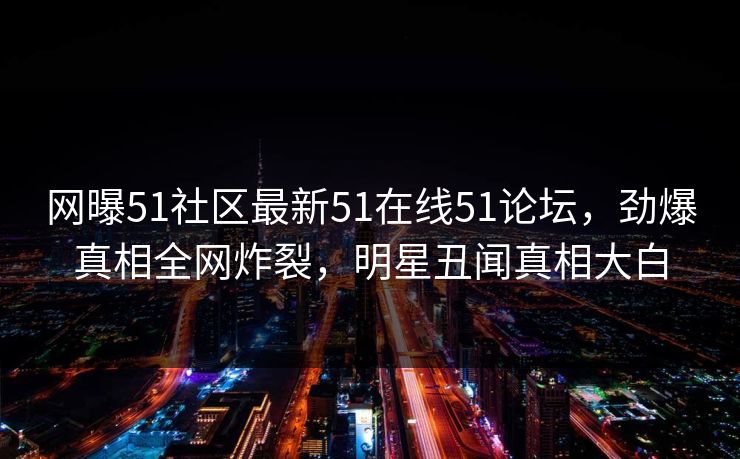 网曝51社区最新51在线51论坛，劲爆真相全网炸裂，明星丑闻真相大白