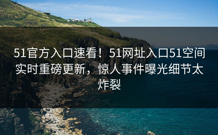 51官方入口速看！51网址入口51空间实时重磅更新，惊人事件曝光细节太炸裂