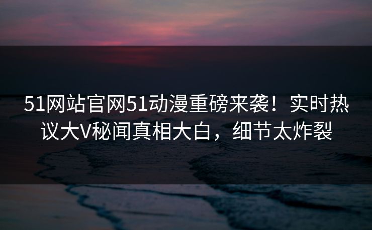 51网站官网51动漫重磅来袭！实时热议大V秘闻真相大白，细节太炸裂