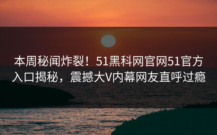 本周秘闻炸裂！51黑科网官网51官方入口揭秘，震撼大V内幕网友直呼过瘾