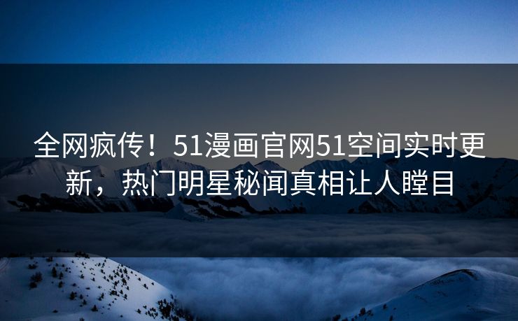 全网疯传！51漫画官网51空间实时更新，热门明星秘闻真相让人瞠目