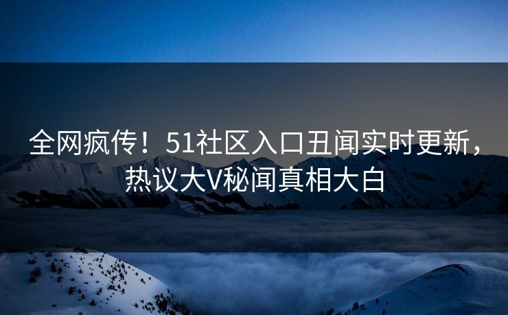 全网疯传！51社区入口丑闻实时更新，热议大V秘闻真相大白