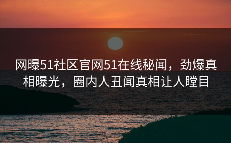 网曝51社区官网51在线秘闻，劲爆真相曝光，圈内人丑闻真相让人瞠目