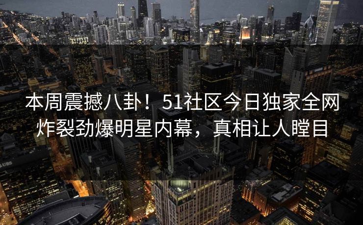 本周震撼八卦！51社区今日独家全网炸裂劲爆明星内幕，真相让人瞠目