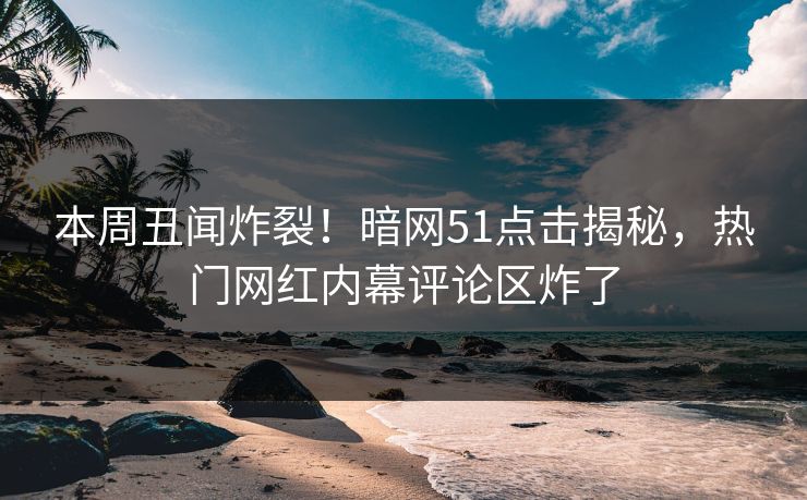 本周丑闻炸裂！暗网51点击揭秘，热门网红内幕评论区炸了