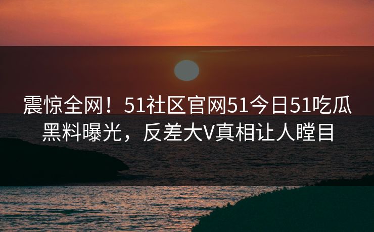 震惊全网！51社区官网51今日51吃瓜黑料曝光，反差大V真相让人瞠目