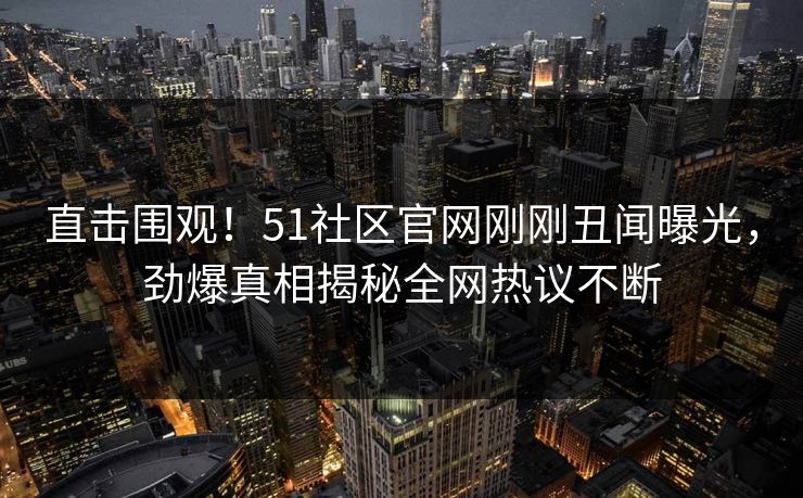 直击围观！51社区官网刚刚丑闻曝光，劲爆真相揭秘全网热议不断